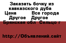 Заказать бочку из кавказского дуба › Цена ­ 100 - Все города Другое » Другое   . Брянская обл.,Сельцо г.